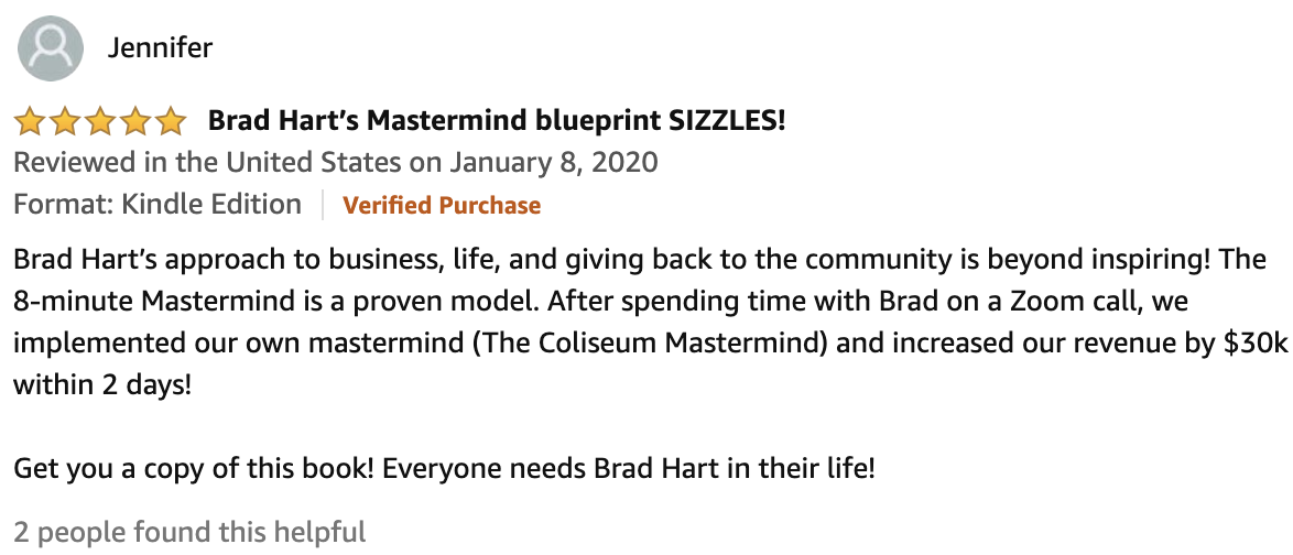Review From Jennifer  5.0 out of 5 stars Brad Hart’s Mastermind blueprint SIZZLES!  Brad Hart’s approach to business, life, and giving back to the community is beyond inspiring! The 8-minute Mastermind is a proven model. After spending time with Brad on a Zoom call, we implemented our own mastermind (The Coliseum Mastermind) and increased our revenue by $30k within 2 days!  Get you a copy of this book! Everyone needs Brad Hart in their life!
