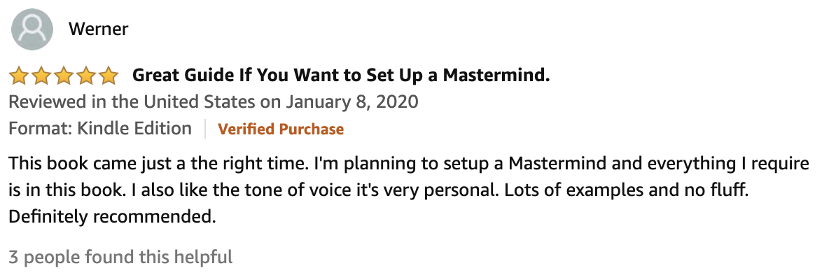 Review From Werner  5.0 out of 5 stars Great Guide If You Want to Set Up a Mastermind.  This book came just a the right time. I'm planning to setup a Mastermind and everything I require is in this book. I also like the tone of voice it's very personal. Lots of examples and no fluff. Definitely recommended.